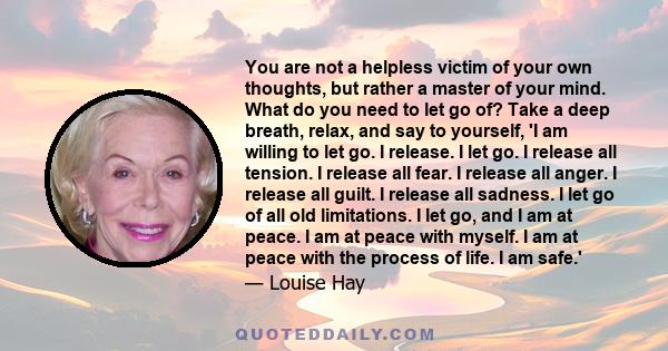 You are not a helpless victim of your own thoughts, but rather a master of your mind. What do you need to let go of? Take a deep breath, relax, and say to yourself, 'I am willing to let go. I release. I let go. I