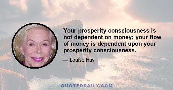 Your prosperity consciousness is not dependent on money; your flow of money is dependent upon your prosperity consciousness.