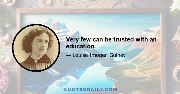 Very few can be trusted with an education.