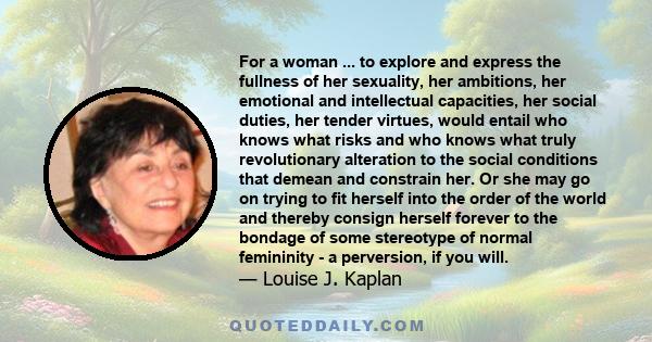 For a woman ... to explore and express the fullness of her sexuality, her ambitions, her emotional and intellectual capacities, her social duties, her tender virtues, would entail who knows what risks and who knows what 