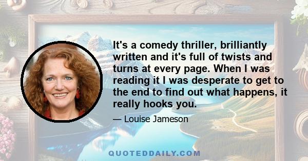 It's a comedy thriller, brilliantly written and it's full of twists and turns at every page. When I was reading it I was desperate to get to the end to find out what happens, it really hooks you.