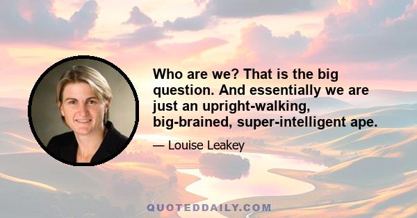 Who are we? That is the big question. And essentially we are just an upright-walking, big-brained, super-intelligent ape.