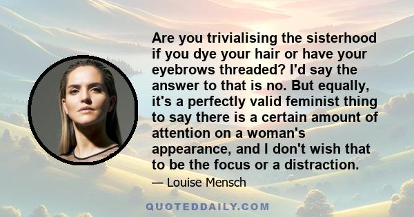 Are you trivialising the sisterhood if you dye your hair or have your eyebrows threaded? I'd say the answer to that is no. But equally, it's a perfectly valid feminist thing to say there is a certain amount of attention 