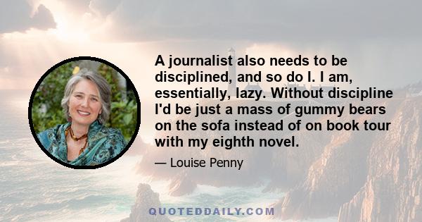 A journalist also needs to be disciplined, and so do I. I am, essentially, lazy. Without discipline I'd be just a mass of gummy bears on the sofa instead of on book tour with my eighth novel.