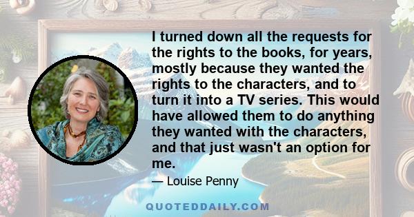 I turned down all the requests for the rights to the books, for years, mostly because they wanted the rights to the characters, and to turn it into a TV series. This would have allowed them to do anything they wanted