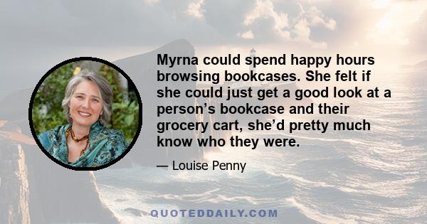 Myrna could spend happy hours browsing bookcases. She felt if she could just get a good look at a person’s bookcase and their grocery cart, she’d pretty much know who they were.