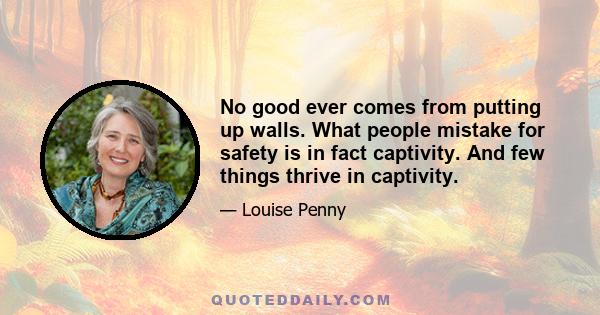 No good ever comes from putting up walls. What people mistake for safety is in fact captivity. And few things thrive in captivity.