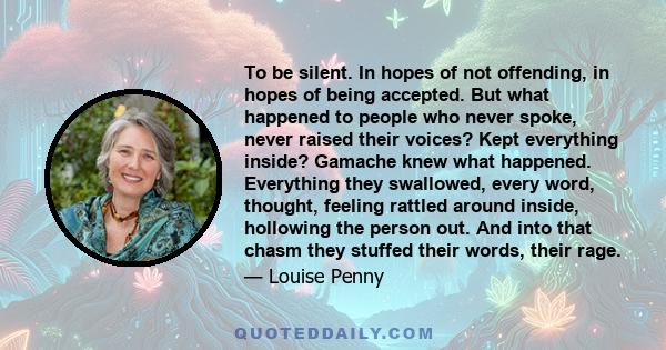 To be silent. In hopes of not offending, in hopes of being accepted. But what happened to people who never spoke, never raised their voices? Kept everything inside? Gamache knew what happened. Everything they swallowed, 