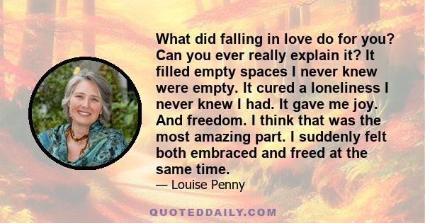 What did falling in love do for you? Can you ever really explain it? It filled empty spaces I never knew were empty. It cured a loneliness I never knew I had. It gave me joy. And freedom. I think that was the most