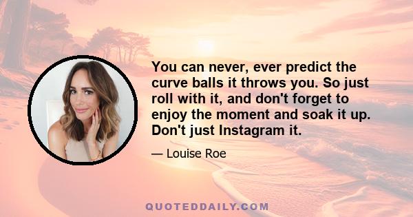 You can never, ever predict the curve balls it throws you. So just roll with it, and don't forget to enjoy the moment and soak it up. Don't just Instagram it.