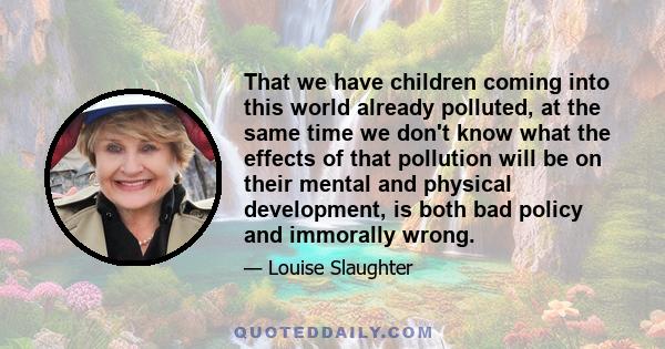 That we have children coming into this world already polluted, at the same time we don't know what the effects of that pollution will be on their mental and physical development, is both bad policy and immorally wrong.