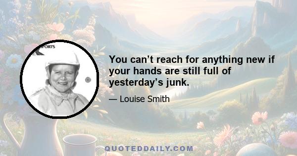 You can’t reach for anything new if your hands are still full of yesterday’s junk.