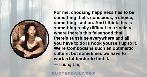 For me, choosing happiness has to be something that's conscious, a choice, something I act on. And I think this is something really difficult in a society where there's this falsehood that there's sunshine everywhere