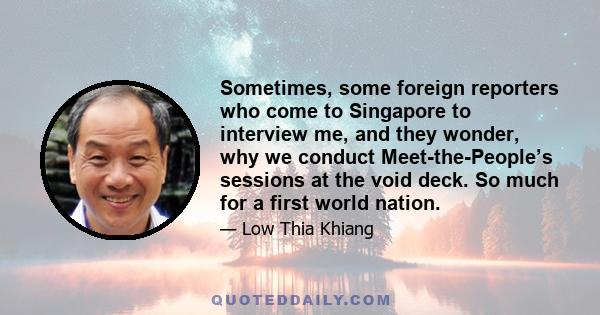 Sometimes, some foreign reporters who come to Singapore to interview me, and they wonder, why we conduct Meet-the-People’s sessions at the void deck. So much for a first world nation.