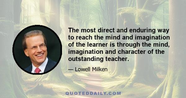 The most direct and enduring way to reach the mind and imagination of the learner is through the mind, imagination and character of the outstanding teacher.