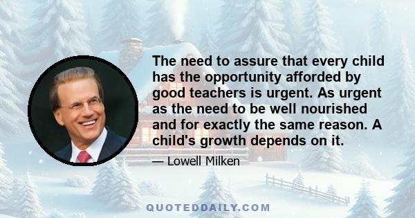 The need to assure that every child has the opportunity afforded by good teachers is urgent. As urgent as the need to be well nourished and for exactly the same reason. A child's growth depends on it.