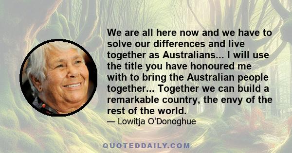 We are all here now and we have to solve our differences and live together as Australians... I will use the title you have honoured me with to bring the Australian people together... Together we can build a remarkable