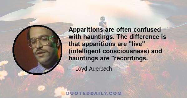 Apparitions are often confused with hauntings. The difference is that apparitions are live (intelligent consciousness) and hauntings are recordings.