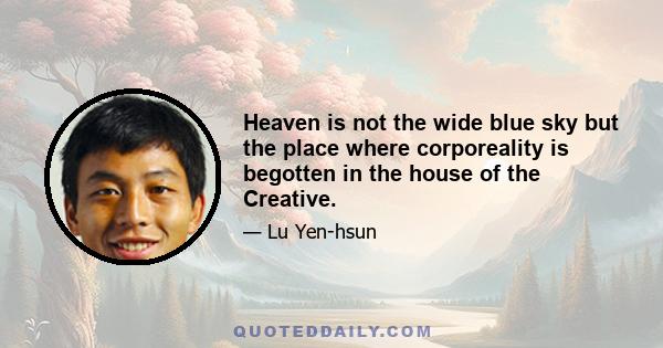 Heaven is not the wide blue sky but the place where corporeality is begotten in the house of the Creative.