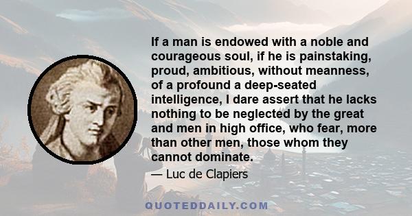 If a man is endowed with a noble and courageous soul, if he is painstaking, proud, ambitious, without meanness, of a profound a deep-seated intelligence, I dare assert that he lacks nothing to be neglected by the great