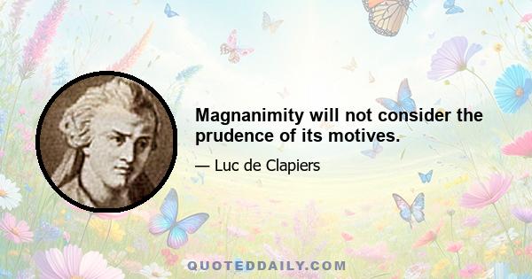 Magnanimity will not consider the prudence of its motives.