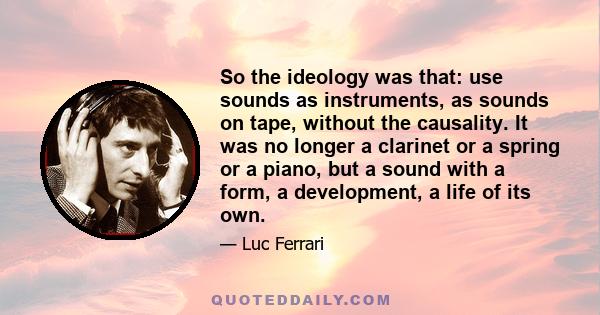 So the ideology was that: use sounds as instruments, as sounds on tape, without the causality. It was no longer a clarinet or a spring or a piano, but a sound with a form, a development, a life of its own.