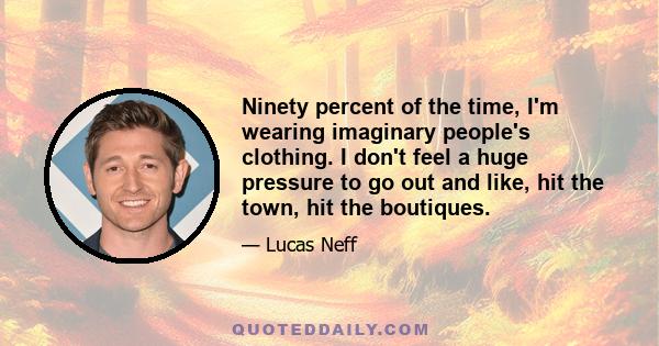 Ninety percent of the time, I'm wearing imaginary people's clothing. I don't feel a huge pressure to go out and like, hit the town, hit the boutiques.