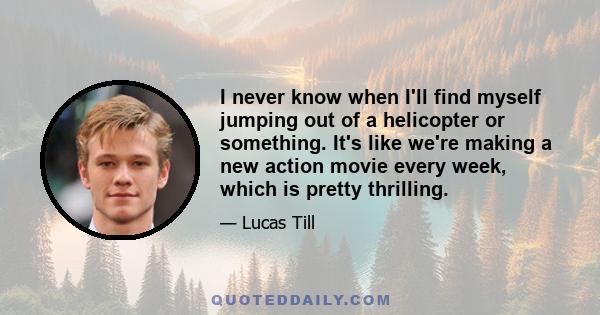 I never know when I'll find myself jumping out of a helicopter or something. It's like we're making a new action movie every week, which is pretty thrilling.