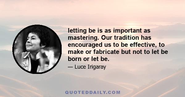 letting be is as important as mastering. Our tradition has encouraged us to be effective, to make or fabricate but not to let be born or let be.