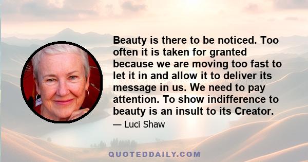 Beauty is there to be noticed. Too often it is taken for granted because we are moving too fast to let it in and allow it to deliver its message in us. We need to pay attention. To show indifference to beauty is an