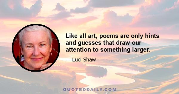 Like all art, poems are only hints and guesses that draw our attention to something larger.