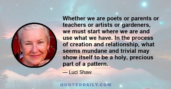 Whether we are poets or parents or teachers or artists or gardeners, we must start where we are and use what we have. In the process of creation and relationship, what seems mundane and trivial may show itself to be a