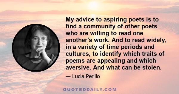 My advice to aspiring poets is to find a community of other poets who are willing to read one another's work. And to read widely, in a variety of time periods and cultures, to identify which traits of poems are