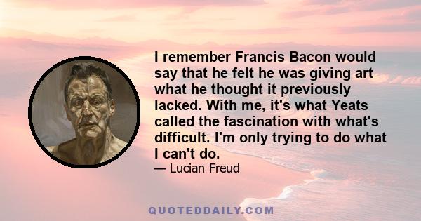 I remember Francis Bacon would say that he felt he was giving art what he thought it previously lacked. With me, it's what Yeats called the fascination with what's difficult. I'm only trying to do what I can't do.