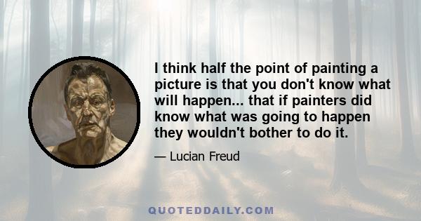 I think half the point of painting a picture is that you don't know what will happen... that if painters did know what was going to happen they wouldn't bother to do it.