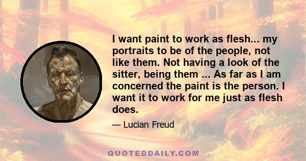 I want paint to work as flesh... my portraits to be of the people, not like them. Not having a look of the sitter, being them ... As far as I am concerned the paint is the person. I want it to work for me just as flesh