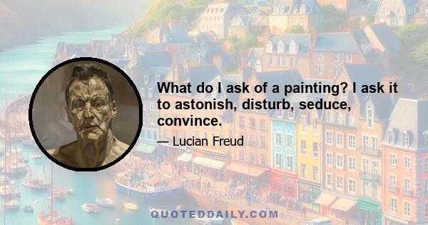 What do I ask of a painting? I ask it to astonish, disturb, seduce, convince.