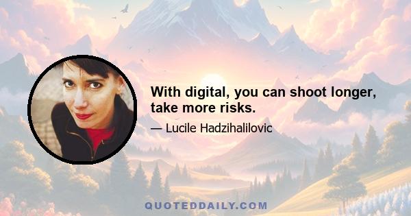 With digital, you can shoot longer, take more risks.