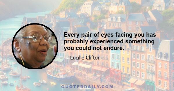 Every pair of eyes facing you has probably experienced something you could not endure.