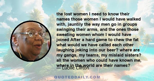 the lost women I need to know their names those women I would have walked with, jauntily the way men go in groups swinging their arms, and the ones those sweating women whom I would have joined After a hard game to chew 