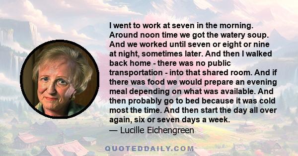 I went to work at seven in the morning. Around noon time we got the watery soup. And we worked until seven or eight or nine at night, sometimes later. And then I walked back home - there was no public transportation -