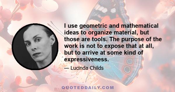 I use geometric and mathematical ideas to organize material, but those are tools. The purpose of the work is not to expose that at all, but to arrive at some kind of expressiveness.