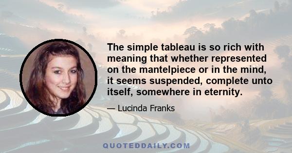 The simple tableau is so rich with meaning that whether represented on the mantelpiece or in the mind, it seems suspended, complete unto itself, somewhere in eternity.