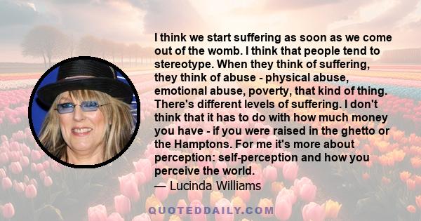 I think we start suffering as soon as we come out of the womb. I think that people tend to stereotype. When they think of suffering, they think of abuse - physical abuse, emotional abuse, poverty, that kind of thing.