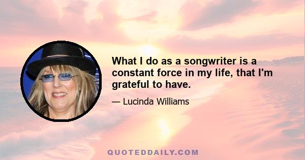 What I do as a songwriter is a constant force in my life, that I'm grateful to have.