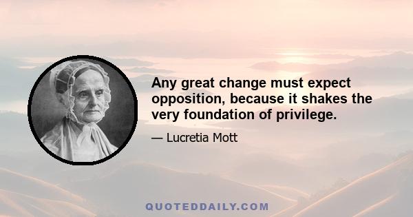 Any great change must expect opposition, because it shakes the very foundation of privilege.