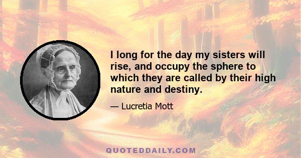 I long for the day my sisters will rise, and occupy the sphere to which they are called by their high nature and destiny.