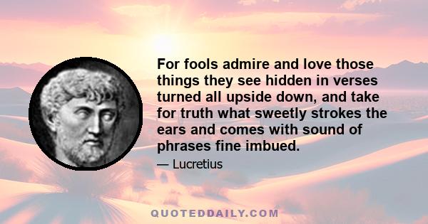 For fools admire and love those things they see hidden in verses turned all upside down, and take for truth what sweetly strokes the ears and comes with sound of phrases fine imbued.