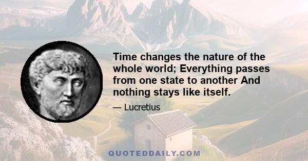 Time changes the nature of the whole world; Everything passes from one state to another And nothing stays like itself.