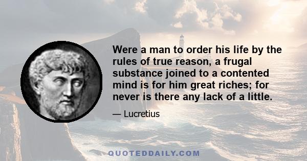 Were a man to order his life by the rules of true reason, a frugal substance joined to a contented mind is for him great riches; for never is there any lack of a little.